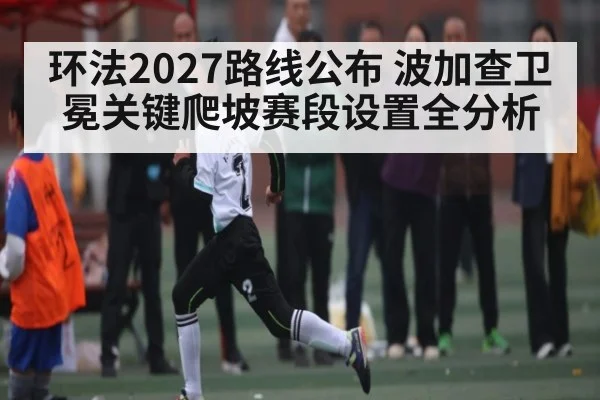 环法2027路线公布 波加查卫冕关键爬坡赛段设置全分析