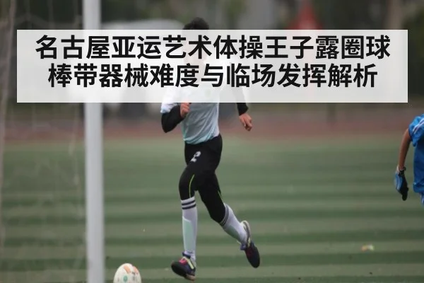 名古屋亚运艺术体操王子露圈球棒带器械难度与临场发挥解析